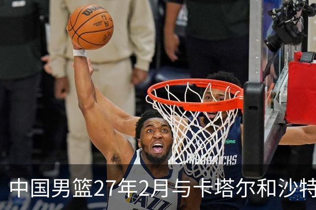 中国男篮27年2月与卡塔尔&沙特进行世预赛 深篮公司征集承办赛区
