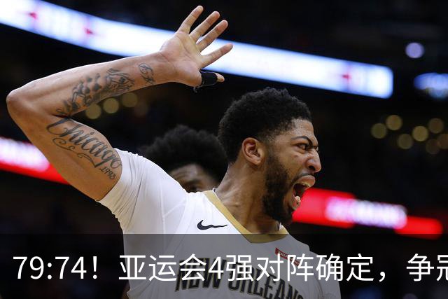 79:74！亚运会4强对阵确定，争冠球队退出竞争，中国男篮捡便宜